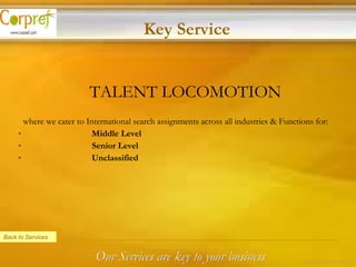 TALENT LOCOMOTION where we cater to International search assignments across all industries & Functions for:   Middle Level   Senior Level   Unclassified  Back to Services Key Service Our Services are key to your business 16 of 24 – Corpref/Oct 