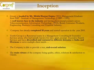 Group is  headed by Mr. Mridul Kumar Gupta , CEO, Management Graduate from IMT - Institute of Management Technology, [ 1989 – 1991].  A  well known face in the industry  and having phenomenal contacts across -  Telecommunication,  Information Technology , ITES, Retail, Consumer Products, Engineering, Business Consulting and Financial Industry. Company has already  completed 10 years  and started operation in the  year 2001. Tusthi Group is a Renowned name in a Management Consulting & Executive Services arena, who had initially known for class apart, prompt -Executive Search Services and have  diversified and ventured in different domains  in  India and Overseas  to serve multiple client needs…. The Company is able to provide a true,  end-to-end solution . The  main virtues  of the company being quality, ethics, solutions & satisfaction to Clients. Inception 3 of 24 – Corpref/Oct 