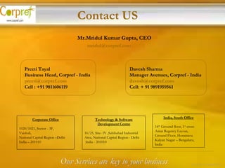 Mr.Mridul Kumar Gupta, CEO   [email_address] Preeti Tayal Business Head, Corpref - India [email_address] Cell : +91 9811606119 Davesh Sharma Manager Avenues, Corpref - India [email_address] Cell: + 91 9891959561 Contact US Our Services are key to your business 23 of 24 – Corpref/Oct Corporate Office 1020/1021, Sector - 3F, Vaishali,  National Capital Region –Delhi  India – 201010 Technology & Software Development Centre 16/25, Site- IV ,Sahibabad Industrial Area, National Capital Region - Delhi India - 201010 India, South Office 14 th  Ground floor, 1 st  cross  Amar Regency Layout, Ground Floor, Horamavu Kalyan Nagar – Bengaluru, India 