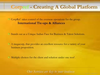 Our Services are key to your business CorpRef  takes control of the overseas operations for the group. International Tie-ups & Alliances Stands out as a Unique Indian Face for Business & Talent Solutions. A megacorp, that provides an excellent resource for a variety of your  business proposition. Multiple choices for the client and solution under one roof . Corp ref  - Creating A Global Platform 4 of 24 – Corpref/Oct 
