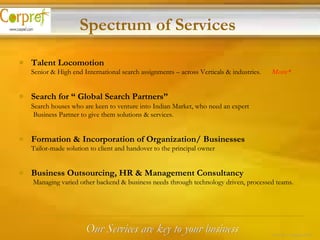 Talent Locomotion   Senior & High end International search assignments – across Verticals & industries.   More* Search for “ Global Search Partners” Search houses who are keen to venture into Indian Market, who need an expert Business Partner to give them solutions & services. Formation & Incorporation of Organization/ Businesses Tailor-made solution to client and handover to the principal owner Business Outsourcing, HR & Management Consultancy Managing varied other backend & business needs through technology driven, processed teams.   Our Services are key to your business Spectrum of Services 8 of 24 – Corpref/Oct 