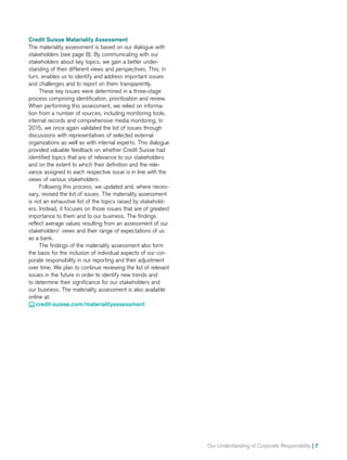 Our Understanding of Corporate Responsibility | 7
Credit Suisse Materiality Assessment
The materiality assessment is based on our dialogue with
stakeholders (see page 8). By communicating with our
stakeholders about key topics, we gain a better under-
standing of their different views and perspectives. This, in
turn, enables us to identify and address important issues
and challenges and to report on them transparently.
These key issues were determined in a three-stage
process comprising identification, prioritization and review.
When performing this assessment, we relied on informa-
tion from a number of sources, including monitoring tools,
internal records and comprehensive media monitoring. In
2015, we once again validated the list of issues through
discussions with representatives of selected external
organizations as well as with internal experts. This dialogue
provided valuable feedback on whether Credit Suisse had
identified topics that are of relevance to our stakeholders
and on the extent to which their definition and the rele-
vance assigned to each respective issue is in line with the
views of various stakeholders.
Following this process, we updated and, where neces-
sary, revised the list of issues. The materiality assessment
is not an exhaustive list of the topics raised by stakehold-
ers. Instead, it focuses on those issues that are of greatest
importance to them and to our business. The findings
reflect average values resulting from an assessment of our
stakeholders’ views and their range of expectations of us
as a bank.
The findings of the materiality assessment also form
the basis for the inclusion of individual aspects of our cor-
porate responsibility in our reporting and their adjustment
over time. We plan to continue reviewing the list of relevant
issues in the future in order to identify new trends and
to determine their significance for our stakeholders and
our business. The materiality assessment is also available
online at:
 credit-suisse.com/materialityassessment
 