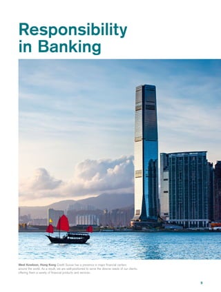 9
Responsibility
in Banking
West Kowloon, Hong Kong Credit Suisse has a presence in major financial centers
around the world. As a result, we are well-positioned to serve the diverse needs of our clients,
offering them a variety of financial products and services.
 