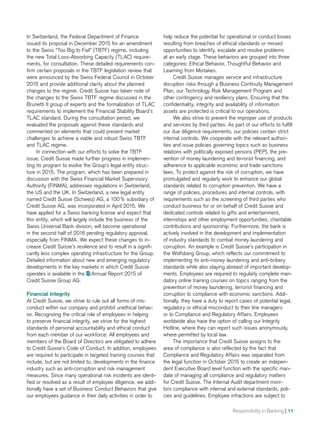 Responsibility in Banking | 11
In Switzerland, the Federal Department of Finance
issued its proposal in December 2015 for an amendment
to the Swiss “Too Big to Fail” (TBTF) regime, including
the new Total Loss-Absorbing Capacity (TLAC) require-
ments, for consultation. These detailed requirements con-
firm certain proposals in the TBTF legislation review that
were announced by the Swiss Federal Council in October
2015 and provide additional clarity about the planned
changes to the regime. Credit Suisse has taken note of
the changes to the Swiss TBTF regime discussed in the
Brunetti II group of experts and the formalization of TLAC
requirements to implement the Financial Stability Board’s
TLAC standard. During the consultation period, we
evaluated the proposals against these standards and
commented on elements that could present market
challenges to achieve a viable and robust Swiss TBTF
and TLAC regime.
In connection with our efforts to solve the TBTF
issue, Credit Suisse made further progress in implemen-
ting its program to evolve the Group’s legal entity struc-
ture in 2015. The program, which has been prepared in
discussion with the Swiss Financial Market Supervisory
Authority (FINMA), addresses regulations in Switzerland,
the US and the UK. In Switzerland, a new legal entity
named Credit Suisse (Schweiz) AG, a 100 % subsidiary of
Credit Suisse AG, was incorporated in April 2015. We
have applied for a Swiss banking license and expect that
this entity, which will largely include the business of the
Swiss Universal Bank division, will become operational
in the second half of 2016 pending regulatory approval,
especially from FINMA. We expect these changes to in-
crease Credit Suisse’s resilience and to result in a signifi-
cantly less complex operating infrastructure for the Group.
Detailed information about new and emerging regulatory
developments in the key markets in which Credit Suisse
operates is available in the  Annual Report 2015 of
Credit Suisse Group AG.
Financial Integrity
At Credit Suisse, we strive to rule out all forms of mis-
conduct within our company and prohibit unethical behav-
ior. Recognizing the critical role of employees in helping
to preserve financial integrity, we strive for the highest
standards of personal accountability and ethical conduct
from each member of our workforce. All employees and
members of the Board of Directors are obligated to adhere
to Credit Suisse’s Code of Conduct. In addition, employees
are required to participate in targeted training courses that
include, but are not limited to, developments in the finance
industry such as anti-corruption and risk management
measures. Since many operational risk incidents are identi-
fied or resolved as a result of employee diligence, we addi-
tionally have a set of Business Conduct Behaviors that give
our employees guidance in their daily activities in order to
help reduce the potential for operational or conduct losses
resulting from breaches of ethical standards or missed
opportunities to identify, escalate and resolve problems
at an early stage. These behaviors are grouped into three
categories: Ethical Behavior, Thoughtful Behavior and
Learning from Mistakes.
Credit Suisse manages service and infrastructure
disruption risks through a Business Continuity Management
Plan, our Technology Risk Management Program and
other contingency and resiliency plans. Ensuring that the
confidentiality, integrity and availability of information
assets are protected is critical to our operations.
We also strive to prevent the improper use of products
and services by third parties. As part of our efforts to fulfill
our due diligence requirements, our policies contain strict
internal controls. We cooperate with the relevant authori-
ties and issue policies governing topics such as business
relations with politically exposed persons (PEP), the pre-
vention of money laundering and terrorist financing, and
adherence to applicable economic and trade sanctions
laws. To protect against the risk of corruption, we have
promulgated and regularly work to enhance our global
standards related to corruption prevention. We have a
range of policies, procedures and internal controls, with
requirements such as the screening of third parties who
conduct business for or on behalf of Credit Suisse and
dedicated controls related to gifts and entertainment,
internships and other employment opportunities, charitable
contributions and sponsorship. Furthermore, the bank is
actively involved in the development and implementation
of industry standards to combat money laundering and
corruption. An example is Credit Suisse’s participation in
the Wolfsberg Group, which reflects our commitment to
implementing its anti-money laundering and anti-bribery
standards while also staying abreast of important develop-
ments. Employees are required to regularly complete man-
datory online training courses on topics ranging from the
prevention of money laundering, terrorist financing and
corruption to compliance with economic sanctions. Addi-
tionally, they have a duty to report cases of potential legal,
regulatory or ethical misconduct to their line managers
or to Compliance and Regulatory Affairs. Employees
worldwide also have the option of calling our Integrity
Hotline, where they can report such issues anonymously,
where permitted by local law.
The importance that Credit Suisse assigns to the
area of compliance is also reflected by the fact that
Compliance and Regulatory Affairs was separated from
the legal function in October 2015 to create an indepen-
dent Executive Board level function with the specific man-
date of managing all compliance and regulatory matters
for Credit Suisse. The Internal Audit department moni-
tors compliance with internal and external standards, poli-
cies and guidelines. Employee infractions are subject to
 