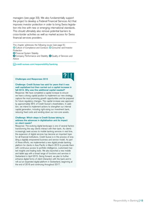 Responsibility in Banking | 13
Challenges and Responses 2015
Challenge: Credit Suisse has said for years that it was
well capitalized but then carried out a capital increase in
fall 2015. Why was this additional capital needed?
Response: We have completed a capital increase to ensure
we have a strong capital position to implement our new strategy,
capture the most promising growth opportunities and be prepared
for future regulatory changes. The capital increase was approved
by approximately 95% of Credit Suisse’s shareholders. In addi-
tion, we intend to implement actions to strengthen our internal
capital generation, including right-sizing our investment bank,
reducing fixed costs and winding down our non-core assets.
Challenge: Which steps is Credit Suisse taking to
address the advances in digitalization and its impact
on client needs?
Response: The evolving digital landscape is one of several factors
transforming the way clients interact with their bank. As clients
increasingly seek access to mobile banking services in real time,
the expansion of digital services has become an important topic
for all financial institutions. Credit Suisse is in the process of ena-
bling a digitally empowered business and service model. As part
of these efforts, we implemented a new digital private banking
platform for clients in Asia Pacific in March 2015 to provide them
with continuous access to portfolio intelligence, customized mar-
ket insights and trading tools. We also launched a new mobile
and tablet app with a broad range of functions and services in
Switzerland in April 2015. Going forward, we plan to further
enhance digital forms of client interaction with the bank and to
roll out an expanded digital platform in Switzerland, beginning at
the end of 2016 and continuing throughout 2017.
managers (see page 33). We also fundamentally support
the project to develop a Federal Financial Services Act that
improves investor protection in order to bring Swiss legisla-
tion into line with new or emerging international standards.
This should ultimately also remove potential barriers to
cross-border activities as well as market access for Swiss
financial services providers.
This chapter addresses the following issues (see page 6):
1  Culture of Compliance and Conduct; 4  Consumer and Investor
Protection
2  Financial System Stability
3  Company Performance and Stability; 6  Quality of Services and
Advice
 credit-suisse.com/responsibility/banking
 