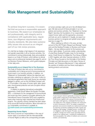Responsibility in Banking | 15
on human and labor rights set out in the UN Global Com-
pact. We take account of these principles in our own
policies and business activities. Our “Statement on Human
Rights” describes the foundations of our responsibility to
respect human rights and the approaches, processes
and tools we use to implement it. Equally, we expect our
business partners to recognize and uphold human rights
(see box on page 17).
When realizing our efforts in this area, we take
account of the UN “Protect, Respect and Remedy” frame-
work and the Guiding Principles on Business and Human
Rights – the key reference points for the business and
human rights debate. To promote a better understanding
of what these Guiding Principles mean for the banking
sector, Credit Suisse co-initiated the Thun Group of Banks
in 2011 together with other financial institutions. In 2015,
the Thun Group focused on the third pillar of the Guiding
Principles and held discussions on the topics “Access to
Remedy” and “Grievance Mechanisms”. It also addressed
the question of whether and how these could apply to
banking products and services.
To achieve long-term success, it is essen-
tial that we pursue a responsible approach
to business. We expect our employees to
act professionally, with integrity and in
compliance with applicable laws, regula-
tions, due diligence requirements and
industry standards. We also take sustaina-
bility issues into account as an integral
part of our risk review process.
It is vital that we display a high degree of risk awareness
and operate responsibly in all our business activities. Our
commitment to acting professionally, fairly and prudently is
based on our Code of Conduct, which defines six ethical
values and six professional standards (see page 5), and on
our Business Conduct Behaviors, which guide employees
in their daily work.
Sustainability as an Integral Part of Our Business
The Code of Conduct also sets out our commitment to
sustainability and to taking account of environmental and
social issues in our business activities. In addition, our
“Statement on Sustainability” defines the objectives and
principles underlying our approach in this area. It refers to
international agreements that Credit Suisse has voluntarily
pledged to uphold, such as the UN Global Compact with
its 10 principles in the areas of human rights, labor stand-
ards, environmental protection and anti-corruption efforts
(see page 42).
In addition to adopting international sustainability
agreements, Credit Suisse follows the Equator Principles
(EP) – a framework for the management of environmental
and social risks that is based on principles defined by the
International Finance Corporation (IFC) and is applied by
banks when financing major industrial and infrastructure
projects. This voluntary industry standard has been adopt-
ed by around 80 financial institutions. More information on
our sustainability commitments is available at:
 credit-suisse.com/sustainabilitycommitments
Respecting Human Rights
We strive to assume our responsibilities in the area of
human rights in accordance with the International Bill
of Human Rights as well as the corresponding principles
Risk Management and Sustainability
Example of Infrastructure Financing in an Emerging
Market
A poor transport network significantly increases the price of
goods traded in large parts of Sub-Saharan Africa. In 2014,
Credit Suisse, together with a group of commercial banks
and export credit agencies, coordinated the financing of a
new railway line in the northeast of Ethiopia, the construction
of which commenced in 2015. The railway is expected to
generate socio-economic benefits at a national and local level
by improving connectivity, facilitating the trade of goods and
displacing road haulage. A detailed process, consistent with
our obligations under the Equator Principles, was followed
to identify, manage and monitor issues associated with the
project on an ongoing basis – including the resettlement of
the local population, the welfare of residents and construction
workers, and biodiversity.
 