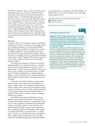 Responsibility in Banking | 21
and USD 111 million for Sunrun in 2015. We also served
as lead-left bookrunner on Sunrun’s USD 250 million
initial public offering and as the sole financial advisor to
Canadian Solar on its USD 265 million acquisition of
Recurrent Energy, as well as its USD 204 million acquisi-
tion of solar projects from KKR. Since 2009, a total of
around USD 2.7 billion of capital has been committed to
21 renewable energy opportunities as a result of the
collaboration between our Strategic Transactions Group
and our Debt Capital Markets Solutions team. Trans­-
actions in 2015 included a USD 1 billion commercial and
industrial solar fund with SolarCity and a USD 300 million
commercial and industrial solar fund with Onyx Renewable
Partners.
Research
Throughout 2015, we continued to conduct sustainability-
related research across our divisions. For example, Invest-
ment Strategy  Research in the International Wealth
Management division published an update to its research
into global megatrends, with sustainability featuring as
one of three key trends alongside demographics and the
transition to a multipolar world. Our new weekly publication
“What’s New in ESG?” highlights ESG-related research by
Credit Suisse analysts as well as discussing key ESG
events and topics.
The Credit Suisse Research Institute is our thought
leadership platform and conducts studies on a variety of
topics that are made available both to clients and the
general public. In 2015, it assessed different scenarios for
the economic, political and social world order in its publi­
cation “The End of Globalization or a More Multipolar
World?”, and the sixth edition of the “Credit Suisse Global
Wealth Report” presented data on the global distribution
of wealth.
In the area of investment research, we also publish
global economic assessments and market outlooks in a
range of regular reports. Our publication “Global Investor”
features studies about current issues and long-term trends,
such as the sharing economy. Further research publications
in 2015 included studies looking at investment ideas re­-
lating to El Niño events, as well as a study on investing in
healthy living practices.
Credit Suisse also addresses ESG topics through
thematic indices. Credit Suisse HOLT, a corporate per­
formance and valuation framework, has expanded its offer-
ing to include a governance database that systematically
scores incentive plans based on their alignment with
wealth-creating principles. Investors gain insights into a
firm’s strategy, changes to that strategy and the quality
of its Board. With HOLT’s proprietary return on capital
metric, investors can independently assess management
skills, wealth creation and governance risks. We also
publish the Renewable Energy Index Switzerland (REIS)
Challenges and Responses 2015
Challenge: In 2014, Credit Suisse signed up to the UN’s
Principles for Responsible Investment (PRI) – a voluntary,
investor-led framework that helps signatories to better
understand the implications of sustainability and incorpo-
rate environmental, social and governance information into
investment decisions. What steps is Credit Suisse taking
to implement the PRI?
Response: As a signatory to the PRI, we emphasize our com-
mitment to acting in the best long-term interests of our clients
by incorporating ESG criteria into our investment processes and
decisions. In addition to financial data, investment managers also
look at non-financial ESG information to gain a more complete
picture of a company and its operations, thus reaching more
informed investment decisions. In line with our commitment to
PRI and ESG integration, Credit Suisse has also developed
capabilities to screen the carbon intensity of equity investments.
Our approach to carbon screening was described in a research
brief titled “Investing in Carbon Efficient Equities” and released in
October 2015 in the run-up to the United Nations Climate
Change Conference (COP 21).
on a quarterly basis in conjunction with AAE SUISSE. The
REIS serves as an economic indicator for the sustainable
energy solutions sector.
This chapter addresses the following issues (see page 6):
11 Sustainable Investments
12  Social Commitments
 credit-suisse.com/responsibility/banking
 