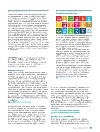 Responsibility in Society | 25
of 48,200 employees in over 50 countries worldwide.
Of our total workforce, around 17,400 are based in
Switzerland – making us one of the largest employers
in our home market (see pages 32–36 for further
infor­­ma­tion on our role as an employer).
Fostering Dialogue
Credit Suisse considers it important to engage in discus-
sions with a wide range of stakeholders – from politicians,
legislators and regulators to representatives of the busi-
ness community and society – in order to understand
the issues that are important to them and to help find
constructive solutions to current challenges (see page 8).
This exchange of views and ideas has grown increasingly
important in recent years in view of international develop-
ments and discussions surrounding the role of the finance
industry and the global economy. Reflecting our commit-
ment to dialogue, we are a member of a number of indus-
try associations, umbrella organizations and think-tanks.
More information about our membership of industry bodies
is available at:
 credit-suisse.com/network
We also contribute to the public debate by producing
publications, analyses and specialist articles on econo-
mic, political and social issues, as well as by commis-
sioning studies from independent research institutions
on a range of topics. One example is the Credit Suisse
Worry Barometer, which has now been published for
the 40th time and is based on the findings of a repre-
sentative survey of Swiss citizens to identify the issues
that are of greatest concern to the public. In addition
Aiming for Impact: Credit Suisse and the
Sustainable Development Goals
In 2015, the UN adopted the Sustainable Development Goals
(SDGs), which replace the Millennium Development Goals
and form a core element of the UN’s ambitious and trans-
formative 2030 Agenda for Sustainable Development. The
SGDs consist of 17 sustainable development goals that range
from ending all forms of poverty and hunger and promoting
access to education to combating climate change and buil-
ding peaceful and inclusive societies.
	 As the SDGs are based on a participatory process, res-
ponsibility for achieving them will be shared between states,
the private sector, the scientific community and civil society.
In 2015, Credit Suisse therefore published a report in order
to raise broader awareness of the SDGs and to promote
a constructive dialogue about this topic. In the publication
“Aiming for Impact: Credit Suisse and the Sustainable
Development Goals”, we illustrate how the SDGs provide
tangible opportunities for companies to pursue business
objectives while also contributing to sustainable development.
Using selected examples, we also explain how Credit Suisse
is already addressing this topic. To gain an even deeper
understanding of how we, as a bank, can contribute to the
implementation of the SDGs, we also discussed the topic
at workshops in Hong Kong and Zurich (see table on
page 43). More information on this topic is available at:
 credit-suisse.com/sdg
Combating Youth Unemployment
Credit Suisse launched its Youth Unemployment Initiative in 2009
and invested a total of up to CHF 30 million in projects offering
specific support to young people. In view of the success of these
projects, which have helped more than 8,800 young people, we con-
sidered it important for these programs to continue after the original
initiative ended in March 2015. Credit Suisse and the SVC Foundation
for Entrepreneurship therefore worked with the initiative’s partner
organizations to launch a new association – “Check Your Chance” – in
2015 to transition the Youth Unemployment Initiative to an independ-
ent national platform that is supported by the Swiss State Secretariat
for Economic Affairs (SECO). Check Your Chance and its members
focus on helping young people to obtain professional training and inte-
grate into the labor market. We have found that despite their efforts,
thousands of young adults are unable to find first-time employment
after completing an apprenticeship or finishing a degree. The longer
this phase lasts, the more difficult it becomes for them to secure a
job. The situation is equally difficult for young people who have not yet
obtained initial training. This is where Check Your Chance can help: It
intervenes at an early stage to offer targeted support to prevent young
people from being confronted with the financial and social challenges
of unemployment.
to the Worry Barometer, we issued the publication “Kom-
pass für die Schweiz”, featuring a collection of essays
in which renowned authors from the worlds of business
and politics present their views on questions about Switzer­
land’s future. In 2015, we carried out our sixth annual
Youth Barometer survey of around 1,000 young people
aged between 16 and 25 in the US, Brazil, Singapore and
Switzerland to provide an insight into the lifestyle, problems
and attitudes of the younger generation. More infor­-
mation on the Worry Barometer and Youth Barometer is
available at:
 credit-suisse.com/worrybarometer
 credit-suisse.com/youthbarometer
Broader Social Commitments
Credit Suisse engages in a range of social initiatives
across different regions to help promote social cohesion
and stability. These activities take various forms – from
 