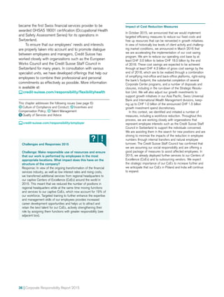 36 | Corporate Responsibility Report 2015
Challenges and Responses 2015
Challenge: Make responsible use of resources and ensure
that our work is performed by employees in the most
appropriate locations. What impact does this have on the
structure of the company?
Response: In view of the ongoing transformation of the financial
services industry, as well as low interest rates and rising costs,
we transferred additional services from regional headquarters to
our captive Centers of Excellence (CoEs) around the world in
2015. This meant that we reduced the number of positions in
regional headquarters while at the same time moving functions
and services to our captive CoEs, which now account for 19% of
our workforce. Targeted training to further enhance the expertise
and management skills of our employees provides increased
career development opportunities and helps us to attract and
retain the best talent for our CoEs, actively strengthening their
role by assigning them functions with greater responsibility (see
adjacent box).
became the first Swiss financial services provider to be
awarded OHSAS 18001 certification (Occupational Health
and Safety Assessment Series) for its operations in
Switzerland.
To ensure that our employees’ needs and interests
are properly taken into account and to promote dialogue
between employees and managers, Credit Suisse has
worked closely with organizations such as the European
Works Council and the Credit Suisse Staff Council in
Switzerland for many years. In consultation with various
specialist units, we have developed offerings that help our
employees to combine their professional and personal
commitments as effectively as possible. More information
is available at:
 credit-suisse.com/responsibility/flexibilityhealth
This chapter addresses the following issues (see page 6):
1  Culture of Compliance and Conduct; 7  Incentives and
Compensation Policy; 9  Talent Management
6  Quality of Services and Advice
 credit-suisse.com/responsibility/employer
Impact of Cost Reduction Measures
In October 2015, we announced that we would implement
targeted efficiency measures to reduce our fixed costs and
free up resources that can be reinvested in growth initiatives.
In view of historically low levels of client activity and challeng-
ing market conditions, we announced in March 2016 that
we are accelerating the implementation of our cost saving
program. We aim to reduce our operating cost base by at
least CHF 3.0 billion to below CHF 18.0 billion by the end
of 2018. These cost savings are expected to be achieved
through at least CHF 4.3 billion of gross cost savings by the
end of 2018, which are to be realized through a combination
of simplifying mid-office and back-office platforms, right-sizing
the bank’s footprint, the substantial completion of several
Corporate Center programs, and a number of disposals and
closures, including in the run-down of the Strategic Resolu­
tion Unit. We will also adjust our growth investments to
support growth initiatives in our Asia Pacific, Swiss Universal
Bank and International Wealth Management divisions, keep-
ing up to CHF 1.0 billion of the announced CHF 1.5 billion
growth investment spend discretionary.
	 In this context, we identified and initiated a number of
measures, including a workforce reduction. Throughout this
process, we are working closely with organizations that
represent employee interests such as the Credit Suisse Staff
Council in Switzerland to support the individuals concerned.
We are assisting them in the search for new positions and are
striving to minimize the impacts of the reduction in employee
numbers through internal transfers and natural employee
turnover. The Credit Suisse Staff Council has confirmed that
we are assuming our social responsibility and are offering a
good package of measures to assist affected employees. In
2015, we already deployed further services to our Centers of
Excellence (CoEs) and to outsourcing vendors. We expect
the strategic importance of our CoEs to increase further and
we anticipate that our CoEs in Poland and India will continue
to expand.
 