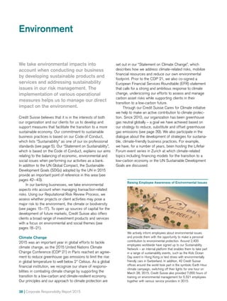 38 | Corporate Responsibility Report 2015
Environment
We take environmental impacts into
account when conducting our business
by developing sustainable products and
services and addressing sustainability
issues in our risk management. The
implementation of various operational
measures helps us to manage our direct
impact on the environment.
Credit Suisse believes that it is in the interests of both
our organization and our clients for us to develop and
support measures that facilitate the transition to a more
sustainable economy. Our commitment to sustainable
business practices is based on our Code of Conduct,
which lists “Sustainability” as one of our six professional
standards (see page 5). Our “Statement on Sustainability”,
which is based on the Code of Conduct, explains our aims
relating to the balancing of economic, environmental and
social issues when performing our activities as a bank.
In addition to the UN Global Compact, the Sustainable
Development Goals (SDGs) adopted by the UN in 2015
provide an important point of reference in this area (see
pages 42–43).
In our banking businesses, we take environmental
aspects into account when managing transaction-related
risks. Using our Reputational Risk Review Process, we
assess whether projects or client activities may pose a
major risk to the environment, the climate or biodiversity
(see pages 15–17). To open up sources of capital for the
development of future markets, Credit Suisse also offers
clients a broad range of investment products and services
with a focus on environmental and social themes (see
pages 18–21).
Climate Change
2015 was an important year in global efforts to tackle
climate change, as the 2015 United Nations Climate
Change Conference (COP 21) in Paris reached an agree-
ment to reduce greenhouse gas emissions to limit the rise
in global temperature to well below 2° Celsius. As a global
financial institution, we recognize our share of responsi­
bilities in combating climate change by supporting the
transition to a low-carbon and climate-resilient economy.
Our principles and our approach to climate protection are
set out in our “Statement on Climate Change”, which
describes how we address climate-related risks, mobilize
financial resources and reduce our own environmental
footprint. Prior to the COP 21, we also co-signed a
European Financial Services Roundtable (EFR) statement
that calls for a strong and ambitious response to climate
change, underscoring our efforts to assess and manage
carbon asset risks while supporting clients in their
transition to a low-carbon future.
Through our Credit Suisse Cares for Climate initiative
we help to make an active contribution to climate protec-
tion. Since 2010, our organization has been greenhouse
gas neutral globally – a goal we have achieved based on
our strategy to reduce, substitute and offset greenhouse
gas emissions (see page 39). We also participate in the
dialogue about the development of strategies for sustaina-
ble, climate-­friendly business practices. For example,
we have, for a number of years, been hosting the Lifefair
Forum event series in Zurich at which climate-related
topics including financing models for the transition to a
low-carbon economy or the UN Sustainable Development
Goals are discussed.
Raising Employee Awareness of Environmental Issues
We actively inform employees about environmental issues
and provide them with the opportunity to make a personal
contribution to environmental protection. Around 2,400
employees worldwide have signed up to our Sustainability
Network – an internal platform that enables them to take part
in a range of sustainability events, such as the Kids Ocean
Day event in Hong Kong or test drives with environmentally
friendly cars in Switzerland. In addition, 42 Credit Suisse
offices around the world took part in the symbolic Earth Hour
climate campaign, switching off their lights for one hour on
March 28, 2015. Credit Suisse also provided 7,655 hours of
training on environmental management for 5,521 employees
together with various service providers in 2015.
 