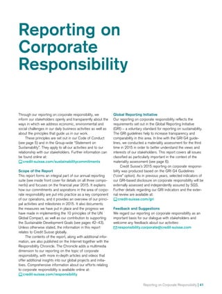Reporting on Corporate Responsibility | 41
Reporting on
Corporate
Responsibility
Through our reporting on corporate responsibility, we
inform our stakeholders openly and transparently about the
ways in which we address economic, environmental and
social challenges in our daily business activities as well as
about the principles that guide us in our work.
These principles are set out in our Code of Conduct
(see page 5) and in the Group-wide “Statement on
Sustain­ability”. They apply to all our activities and to our
relationship with our stakeholders. Further information can
be found online at:
 credit-suisse.com/sustainabilitycommitments
Scope of the Report
This report forms an integral part of our annual reporting
suite (see inside front cover for details on all three compo-
nents) and focuses on the financial year 2015. It explains
how our commitments and aspirations in the area of corpo-
rate responsibility are put into practice as a key component
of our operations, and it provides an overview of our princi-
pal activities and milestones in 2015. It also documents
the measures we have put in place and the progress we
have made in implementing the 10 principles of the UN
Global Compact, as well as our contribution to supporting
the Sustainable Development Goals (see pages 42–43).
Unless otherwise stated, the information in this report
relates to Credit Suisse globally.
The contents of the report, along with additional infor-
mation, are also published on the Internet together with the
Responsibility Chronicle. The Chronicle adds a multimedia
dimension to our reporting on the topic of corporate
responsibility, with more in-depth articles and videos that
offer additional insights into our global projects and initia-
tives. Comprehensive information about our efforts relating
to corporate responsibility is available online at:
 credit-suisse.com/responsibility
Global Reporting Initiative
Our reporting on corporate responsibility reflects the
requirements set out in the Global Reporting Initiative
(GRI) – a voluntary standard for reporting on sustainability.
The GRI guidelines help to increase transparency and
comparability in this area. In line with the GRI G4 guide-
lines, we conducted a materiality assessment for the third
time in 2015 in order to better understand the views and
interests of our stakeholders. This report covers all issues
classified as particularly important in the context of the
materiality assessment (see page 6).
Credit Suisse’s 2015 reporting on corporate responsi-
bility was produced based on the GRI G4 Guidelines
(“core” option). As in previous years, selected indicators of
our GRI-based disclosure on corporate responsibility will be
externally assessed and independently assured by SGS.
Further details regarding our GRI indicators and the exter-
nal review are available at:
 credit-suisse.com/gri
Feedback and Suggestions
We regard our reporting on corporate responsibility as an
important basis for our dialogue with stakeholders and
welcome any feedback about our activities:
 responsibility.corporate@credit-suisse.com
 