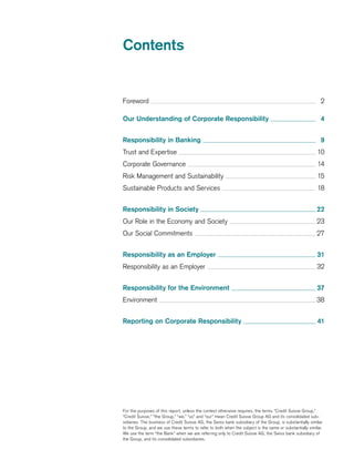 Contents
For the purposes of this report, unless the context otherwise requires, the terms “Credit Suisse Group,”
“Credit Suisse,” “the Group,” “we,” “us” and “our” mean Credit Suisse Group AG and its consolidated sub-
sidiaries. The business of Credit Suisse AG, the Swiss bank subsidiary of the Group, is substantially similar
to the Group, and we use these terms to refer to both when the subject is the same or substantially similar.
We use the term “the Bank” when we are referring only to Credit Suisse AG, the Swiss bank subsidiary of
the Group, and its consolidated subsidiaries.
Foreword  2
Our Understanding of Corporate Responsibility  4
Responsibility in Banking  9
Trust and Expertise  10
Corporate Governance  14
Risk Management and Sustainability  15
Sustainable Products and Services  18
Responsibility in Society  22
Our Role in the Economy and Society  23
Our Social Commitments  27
Responsibility as an Employer  31
Responsibility as an Employer  32
Responsibility for the Environment  37
Environment  38
Reporting on Corporate Responsibility  41
 