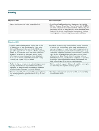 46 | Corporate Responsibility Report 2015
Objectives 2016
•	 Continue to execute the legal entity program with the start
of operations of the new Swiss legal entity Credit Suisse
(Schweiz) AG expected in the second half of 2016, sub-
ject to final approvals from the relevant authorities, especially
FINMA. At the same time, ensure that clients of the Swiss
legal entity can access the high-quality services, product
offering and comprehensive expertise of our global bank.
In the US, we intend to establish the Intermediate Holding
Company (IHC) by the July 2016 deadline.
•	 Accelerate the restructuring of our investment banking businesses
to optimize their profitability and capital usage, reduce volatility of
earnings and support the needs of our wealth management clients.
This includes rebalancing our activities towards advisory and equity
underwriting and towards investment grade corporates in our Invest-
ment Banking  Capital Markets division and enhancing capital
efficiency in our Global Markets division. In particular, within our
Global Markets division, we will continue to right-size our operations
by exiting or downsizing selected businesses consistent with our
lower risk profile and higher return on capital objectives.
•	 Further develop our compliance risk and controls governance,
including defined roles and responsibilities within a clear
framework, as well as providing transparency on the level of
effectiveness and efficiency of the controls delivered.
•	 Continue to actively engage in dialogue with regulators to strengthen
our relationships and shape the regulatory agenda.
•	 Enhance sustainability risk management by expanding training
and developing additional guidance tools for use by the front
office.
•	 Develop a suitable approach to monitor portfolio-level sustainability
risks for certain sectors.
Banking
Objectives 2015	 Achievements 2015
•	 Launch of a European real estate sustainability fund. •	 Credit Suisse Real Estate Investment Management launched the
CS (Lux) European Climate Value Property Fund on July 31, 2015,
one of the first climate-neutral real estate funds in the industry. The
fund aims to improve the energy efficiency and to reduce the carbon
footprint of its portfolio through selected refurbishments, offsetting
remaining carbon emissions through compensation certificates.
 