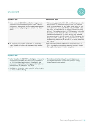 Reporting on Corporate Responsibility | 49
Objectives 2016
•	 Further strengthen the ISO 14001-certified global environmental
management system (EMS) through successful completion of
the 2016 control audit and adjustment of the EMS to new
processes and responsibilities, including preparation for the new
ISO standard, to be implemented as of 2018.
•	 Revise the sustainability strategy for operational processes,
including the development of longer-term operational ecology
targets for environmental aspects.
•	 Develop a new conservation finance product to further strengthen
our impact investment offering.
Objectives 2015	 Achievements 2015
•	 Ensure successful ISO 14001 recertification on a global basis
and adapt our environmental management system to the new
processes and responsibilities by defining appropriate measures
based on our new facility management contracts in all of our
regions.
•	 We successfully passed the ISO 14001 recertification process under
the direction of the certification company SGS in 2015 without a
single corrective measure. We were able to further reduce our envi-
ronmental footprint compared to 2014 by 2.3% to 240,300 metric
tons of CO2
equivalents through the ongoing optimization of energy
efficiency in our building portfolio, in the IT infrastructure and through
targeted investments. We made further improvements to our environ-
mental performance through the use of electricity from renewable
energy sources, which currently accounts for 57% of our global elec-
tricity consumption, and through other operational measures. We also
achieved global greenhouse gas neutrality for the Group for the sixth
year in a row.
•	 On an ongoing basis, explore opportunities for conservation
finance engagement, research activities and product develop-
ment.
•	 We continued our activities in the area of conservation finance in
2015 and made further progress in developing investment products
that help to protect land and maritime ecosystems.
Environment
 