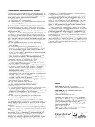 Cautionary statement regarding forward-looking information
This report contains statements that constitute forward-looking statements. In
addition, in the future we, and others on our behalf, may make statements that
constitute forward-looking statements. Such forward-looking statements may
include, without limitation, statements relating to the following:
•• our plans, objectives or goals;
•• our future economic performance or prospects;
•• the potential effect on our future performance of certain contingencies; and
•• assumptions underlying any such statements.
Words such as “believes,” “anticipates,” “expects,” “intends” and “plans” and
similar expressions are intended to identify forward-looking statements but
are not the exclusive means of identifying such statements. We do not intend
to update these forward-looking statements except as may be required by
applicable securities laws.
By their very nature, forward-looking statements involve inherent risks and
uncertainties, both general and specific, and risks exist that predictions, fore-
casts, projections and other outcomes described or implied in forward-looking
statements will not be achieved. We caution you that a number of important
factors could cause results to differ materially from the plans, objectives, expec-
tations, estimates and intentions expressed in such forward-looking statements.
These factors include:
•• the ability to maintain sufficient liquidity and access capital markets;
•• market volatility and interest rate fluctuations and developments affecting
interest rate levels;
•• the strength of the global economy in general and the strength of the
eco­nomies of the countries in which we conduct our operations, in particular
the risk of continued slow economic recovery or downturn in the US or
other developed countries in 2016 and beyond;
•• the direct and indirect impacts of deterioration or slow recovery in residential
and commercial real estate markets;
•• adverse rating actions by credit rating agencies in respect of us, sovereign
issuers, structured credit products or other credit-related exposures;
•• the ability to achieve our strategic objectives, including improved performance,
reduced risks, lower costs and more efficient use of capital;
•• the ability of counterparties to meet their obligations to us;
•• the effects of, and changes in, fiscal, monetary, exchange rate, trade and
tax policies, as well as currency fluctuations;
•• political and social developments, including war, civil unrest or terrorist activity;
•• the possibility of foreign exchange controls, expropriation, nationalization or
confiscation of assets in countries in which we conduct our operations;
•• operational factors such as systems failure, human error, or the failure to
implement procedures properly;
•• actions taken by regulators with respect to our business and practices and
possible resulting changes to our business organization, practices and policies
in countries in which we conduct our operations;
•• the effects of changes in laws, regulations or accounting policies or practices
in countries in which we conduct our operations;
•• competition or changes in our competitive position in geographic and business
areas in which we conduct our operations;
•• the ability to retain and recruit qualified personnel;
•• the ability to maintain our reputation and promote our brand;
•• the ability to increase market share and control expenses;
•• technological changes;
•• the timely development and acceptance of our new products and services and
the perceived overall value of these products and services by users;
•• acquisitions, including the ability to integrate acquired businesses successfully,
and divestitures, including the ability to sell non-core assets;
•• the adverse resolution of litigation, regulatory proceedings, and other contin-
gencies;
•• the ability to achieve our cost efficiency goals and cost targets; and
•• our success at managing the risks involved in the foregoing.
We caution you that the foregoing list of important factors is not exclusive.
When evaluating forward-looking statements, you should carefully consider the
foregoing factors and other uncertainties and events, including the information
set forth in “Risk factors” in I – Information on the company in our Annual
Report 2015.
Information referenced in this Corporate Responsibility Report, whether via
website links or otherwise, is not incorporated into this Corporate Responsibility
Report.
As of January 1, 2013, Basel III was implemented in Switzerland along
with the Swiss “Too Big to Fail” legislation and regulations thereunder. As of
January 1, 2015, the BIS leverage ratio framework, as issued by BCBS,
was implemented in Switzerland by FINMA. The related disclosures are in
accordance with Credit Suisse’s interpretation of such requirements, including
relevant assumptions. Changes in the interpretation of these requirements in
Switzerland or in any of Credit Suisse’s assumptions or estimates could result
in different numbers from those shown herein.
References to phase-in and look-through included herein refer to Basel III
requirements. Phase-in under the Basel III capital framework reflects that for
the years 2014–2018, there will be a five-year (20% per annum) phase in of
goodwill and other intangible assets and other capital deductions (e. g., certain
deferred tax assets) and for the years 2013–2022, there will be a phase
out of certain capital instruments. Look-through assumes the full phase-in of
goodwill and other intangible assets and other regulatory adjustments and the
full phase out of certain capital instruments.
Unless otherwise noted, leverage exposure is based on the BIS leverage
ratio framework and consists of period-end balance sheet assets and prescribed
regulatory adjustments. Beginning in 2015, the Swiss leverage ratio is calculated
as Swiss total eligible capital, divided by period-end leverage exposure. The
look-through BIS tier 1 leverage ratio and CET1 leverage ratio are calculated
as look-through BIS tier 1 capital and CET1 capital, respectively, divided by end-
period leverage exposure.
We may not achieve all of the expected benefits of our strategic initiatives.
Factors beyond our control, including but not limited to the market and economic
conditions, changes in laws, rules or regulations and other challenges discussed
in our public filings, could limit our ability to achieve some or all of the expected
benefits of these initiatives.
Inquiries
Credit Suisse AG Corporate Communications
Tel. +41 844 33 88 44, media.relations@credit-suisse.com
Credit Suisse AG Public Policy Swiss Universal Bank
and Sustainability Affairs
Tel. +41 44 333 50 50
sustainability.affairs@credit-suisse.com
Photography: Getty Images (9, 24, 31, 35, 37), Yapi Merkezi
(15), Credit Suisse (20), AURA Fotoagentur (22), Markus Senn
(30), Boge Li (30), City Year UK / Phillip Riley Photography (30),
Jamie Hopper Photography / KIPP Foundation (30),
Alex Hofford / John Quigley / Kids Ocean Day Hong Kong (38)
Design: Source Associates AG
Printer: Neidhart + Schön AG
Paper: Z-Offset, 90 g/m2
(content); Z-Offset, 150 g/m2
(inside
cover); MultiArt Silk, 350 g/m2
(outside cover)
 