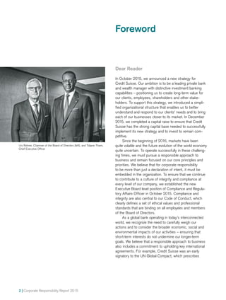 2 | Corporate Responsibility Report 2015
Urs Rohner, Chairman of the Board of Directors (left), and Tidjane Thiam,
Chief Executive Officer
Foreword
Dear Reader
In October 2015, we announced a new strategy for
Credit Suisse. Our ambition is to be a leading private bank
and wealth manager with distinctive investment banking
capabilities – positioning us to create long-term value for
our clients, employees, shareholders and other stake­
holders. To support this strategy, we introduced a simpli-
fied organizational structure that enables us to better
understand and respond to our clients’ needs and to bring
each of our businesses closer to its market. In December
2015, we completed a capital raise to ensure that Credit
Suisse has the strong capital base needed to successfully
implement its new strategy and to invest to remain com-
petitive.
Since the beginning of 2016, markets have been
quite volatile and the future evolution of the world economy
quite uncertain. To operate successfully in these challeng-
ing times, we must pursue a responsible approach to
business and remain focused on our core principles and
priorities. We believe that for corporate responsibility
to be more than just a declaration of intent, it must be
embedded in the organization. To ensure that we continue
to contribute to a culture of integrity and compliance at
every level of our company, we established the new
Executive Board level position of Compliance and Regula-
tory Affairs Officer in October 2015. Compliance and
integrity are also central to our Code of Conduct, which
clearly defines a set of ethical values and professional
standards that are binding on all employees and members
of the Board of Directors.
As a global bank operating in today’s interconnected
world, we recognize the need to carefully weigh our
actions and to consider the broader economic, social and
environmental impacts of our activities – ensuring that
short-­­term interests do not undermine our longer-term
goals. We believe that a responsible approach to business
also includes a commitment to upholding key international
agreements. For example, Credit Suisse was an early
signatory to the UN Global Compact, which prescribes
 