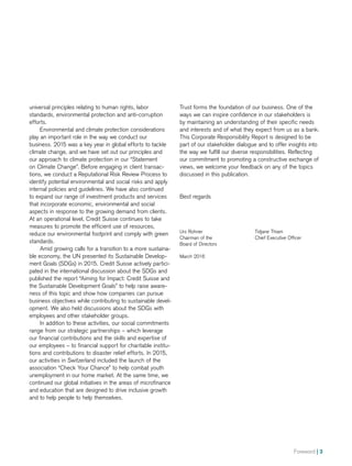 Foreword | 3
Trust forms the foundation of our business. One of the
ways we can inspire confidence in our stakeholders is
by maintaining an understanding of their specific needs
and interests and of what they expect from us as a bank.
This Corporate Responsibility Report is designed to be
part of our stakeholder dialogue and to offer insights into
the way we fulfill our diverse responsibilities. Reflecting
our commitment to promoting a constructive exchange of
views, we welcome your feedback on any of the topics
discussed in this publication.
Best regards
Urs Rohner
Chairman of the
Board of Directors
March 2016
Tidjane Thiam
Chief Executive Officer
universal principles relating to human rights, labor
standards, environmental protection and anti-corruption
efforts.
Environmental and climate protection considerations
play an important role in the way we conduct our
business. 2015 was a key year in global efforts to tackle
climate change, and we have set out our principles and
our approach to climate protection in our “Statement
on Climate Change”. Before engaging in client transac-
tions, we conduct a Reputational Risk Review Process to
identify potential environmental and social risks and apply
internal policies and guidelines. We have also continued
to expand our range of investment products and services
that incorporate economic, environmental and social
aspects in response to the growing demand from clients.
At an operational level, Credit Suisse continues to take
measures to promote the efficient use of resources,
reduce our environmental footprint and comply with green
standards.
Amid growing calls for a transition to a more sustaina-
ble economy, the UN presented its Sustainable Develop-
ment Goals (SDGs) in 2015. Credit Suisse actively partici-
pated in the international discussion about the SDGs and
published the report “Aiming for Impact: Credit Suisse and
the Sustainable Development Goals” to help raise aware-
ness of this topic and show how companies can pursue
business objectives while contributing to sustainable devel-
opment. We also held discussions about the SDGs with
employees and other stakeholder groups.
In addition to these activities, our social commitments
range from our strategic partnerships – which leverage
our financial contributions and the skills and expertise of
our employees – to financial support for charitable institu-
tions and contributions to disaster relief efforts. In 2015,
our activities in Switzerland included the launch of the
association “Check Your Chance” to help combat youth
unemployment in our home market. At the same time, we
continued our global initiatives in the areas of microfinance
and education that are designed to drive inclusive growth
and to help people to help themselves.
 