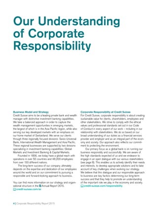 4 | Corporate Responsibility Report 2015
Our Understanding
of Corporate
Responsibility
Business Model and Strategy
Credit Suisse aims to be a leading private bank and wealth
manager with distinctive investment banking capabilities.
We take a balanced approach in order to capture the
wealth management opportunities in emerging markets,
the largest of which is in the Asia Pacific region, while also
serving our key developed markets with an emphasis on
our home market of Switzerland. We serve our clients
through three regionally focused divisions: Swiss Universal
Bank, International Wealth Management and Asia Pacific.
These regional businesses are supported by two divisions
special­izing in investment banking capabilities: Global
Markets and Investment Banking  Capital Markets.
Founded in 1856, we today have a global reach with
operations in over 50 countries and 48,200 employees
from over 150 different nations.
The long-term success of our company ultimately
depends on the expertise and dedication of our employees
around the world and on our commitment to pursuing a
responsible and forward-looking approach to business.
You can find more information on our strategy and organi-
zational structure in the  Annual Report 2015.
 credit-suisse.com/ar
Corporate Responsibility at Credit Suisse
For Credit Suisse, corporate responsibility is about creating
sustainable value for clients, shareholders, employees and
other stakeholders. We strive to comply with the ethical
values and professional standards set out in our Code
of Conduct in every aspect of our work – including in our
relationship with stakeholders. We do so based on our
broad understanding of our duties as a financial services
provider and employer and as an integral part of the econ-
omy and society. Our approach also reflects our commit-
ment to protecting the environment.
Our primary focus as a global bank is on running our
business responsibly and successfully. We are aware of
the high standards expected of us and we endeavor to
en­gage in an open dialogue with our various stakeholders
(see page 8). This enables us to actively identify their needs
and interests, to develop appropriate solutions and to take
account of key challenges when evolving our strategy.
We believe that this dialogue and our responsible approach
to business are key factors determining our long-term
success and that they help to promote an understanding
of the important role we play in the economy and society.
 credit-suisse.com/responsibility
 