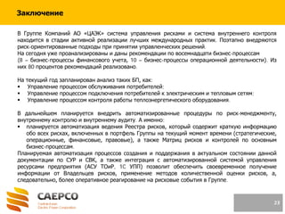 23
Заключение
В Группе Компаний АО «ЦАЭК» система управления рисками и система внутреннего контроля
находится в стадии активной реализации лучших международных практик. Поэтапно внедряются
риск-ориентированные подходы при принятии управленческих решений.
На сегодня уже проанализированы и даны рекомендации по восемнадцати бизнес-процессам
(8 – бизнес-процессы финансового учета, 10 – бизнес-процессы операционной деятельности). Из
них 80 процентов рекомендаций реализовано.
На текущий год запланирован анализ таких БП, как:
 Управление процессом обслуживания потребителей;
 Управление процессом подключения потребителей к электрическим и тепловым сетям;
 Управление процессом контроля работы теплоэнергетического оборудования.
В дальнейшем планируется внедрить автоматизированные процедуры по риск-менеджменту,
внутреннему контролю и внутреннему аудиту. А именно:
 планируется автоматизация ведения Реестра рисков, который содержит краткую информацию
обо всех рисках, включенных в портфель Группы на текущий момент времени (стратегические,
операционные, финансовые, правовые), а также Матриц рисков и контролей по основным
бизнес-процессам.
Планируемая автоматизация процессов создания и поддержания в актуальном состоянии данной
документации по СУР и СВК, а также интеграция с автоматизированной системой управления
ресурсами предприятия (АСУ ТОиР, 1C УПП) позволит обеспечить своевременное получение
информации от Владельцев рисков, применение методов количественной оценки рисков, а,
следовательно, более оперативное реагирование на рисковые события в Группе.
 
