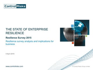 www.controlrisks.com © Control Risks Group Limited
THE STATE OF ENTERPRISE
RESILIENCE
Resilience Survey 2015
Resilience survey analysis and implications for
business
4 April 2016
 