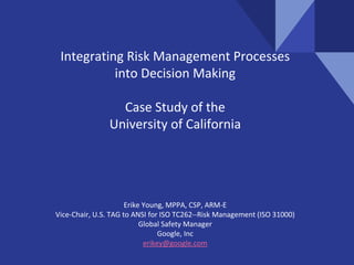 Integrating Risk Management Processes
into Decision Making
Case Study of the
University of California
Erike Young, MPPA, CSP, ARM-E
Vice-Chair, U.S. TAG to ANSI for ISO TC262--Risk Management (ISO 31000)
Global Safety Manager
Google, Inc
erikey@google.com
 