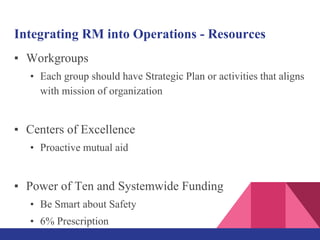 Integrating RM into Operations - Resources
▪ Workgroups
• Each group should have Strategic Plan or activities that aligns
with mission of organization
▪ Centers of Excellence
• Proactive mutual aid
▪ Power of Ten and Systemwide Funding
• Be Smart about Safety
• 6% Prescription
 