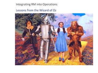 Integrating RM into Operations
Lessons from the Wizard of Oz
 