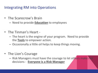 Integrating RM into Operations
• The Scarecrow’s Brain
– Need to provide Education to employees
• The Tinman’s Heart -
– The heart is the engine of your program. Need to provide
the Tools to empower action.
– Occasionally a little oil helps to keep things moving.
• The Lion’s Courage
– Risk Managers must have the courage to let others make risk
decisions - Everyone is a Risk Manager
 