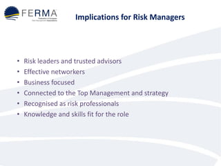 Implications for Risk Managers
• Risk leaders and trusted advisors
• Effective networkers
• Business focused
• Connected to the Top Management and strategy
• Recognised as risk professionals
• Knowledge and skills fit for the role
 