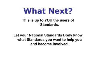 What Next?
This is up to YOU the users of
Standards.
Let your National Standards Body know
what Standards you want to help you
and become involved.
 