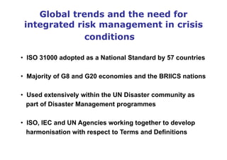 Global trends and the need for
integrated risk management in crisis
conditions
• ISO 31000 adopted as a National Standard by 57 countries
• Majority of G8 and G20 economies and the BRIICS nations
• Used extensively within the UN Disaster community as
part of Disaster Management programmes
• ISO, IEC and UN Agencies working together to develop
harmonisation with respect to Terms and Definitions
 