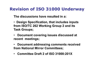 Revision of ISO 31000 Underway
The discussions have resulted in a:
• Design Specification, that includes inputs
from ISO/TC 262 Working Group 2 and its
Task Groups;
• Document covering issues discussed at
recent meetings;
• Document addressing comments received
from National Mirror Committees;
• Committee Draft 2 of ISO 31000:201X
 