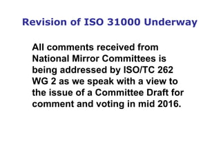 Revision of ISO 31000 Underway
All comments received from
National Mirror Committees is
being addressed by ISO/TC 262
WG 2 as we speak with a view to
the issue of a Committee Draft for
comment and voting in mid 2016.
 