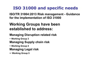 ISO 31000 and specific needs
ISO/TR 31004:2013 Risk management - Guidance
for the implementation of ISO 31000
Working Groups have been
established to address:
Managing Disruption related risk
- Working Group 3
Managing Supply chain risk
- Working Group 4
Managing Legal risk
– Working Group 5
 