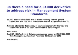 Is there a need for a 31000 derivative
to address risk in Management System
Standards
ISO/TC 262 has discussed this at its last meeting and the general
consensus was that such a document was not supported by the TC.
National Standards Bodies may of course disagree with this view and
can submit a NWIP for such a document to be developed.
Might I suggest:
SAA HB 158 (Rev):2010 Delivering assurance based on ISO 31000:2009
Risk Management, Standards Australia, 16 November 2010
as an alternative.
 