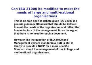 Can ISO 31000 be modified to meet the
needs of large and multi-national
organisations
This is an area open to debate given ISO 31000 is a
generic guidance Standard that should be tailored
to meet the needs of the organisation and reflect the
human factors of the management, it can be argued
that there is no need for such a document.
However like the question of ISO 31000 and
Management System Standards a NSB is still at
liberty to provide a NWIP for a more specific
Standard about the management of risk in large and
multi-national organisations.
 
