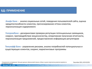БД: ПРИМЕНЕНИЕ
Москва, 5.04. 2016
Альфа Банк - анализ социальных сетей, поведения пользователей сайта, оценка
кредитоспособности клиентов, прогнозирование оттока клиентов,
персонализация содержимого
Газпромбанк - доскоринговая проверка репутации потенциальных заемщиков,
скоринг, противодействие мошенничеству, оперативное получение отчетности,
персонализация предложений, предоставление информации регуляторам
Тинькофф Банк - управление рисками, анализ потребностей потенциальных и
существующих клиентов, скоринг, маркетинговые программы
Специальное исследование. Большие данные в финансовой отрасли: обзор и оценка перспектив развития мирового и
российского рынков
December 2015, IDC #12235
Специальный Профессиональный Форум НОВЫЕ ГОРИЗОНТЫ КОРПОРАТИВНОГО УПРАВЛЕНИЯ РИСКАМИ
 