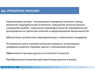 БД: УПРАВЛЕНИЕ РИСКАМИ
Москва, 17.03. 2016 Круглый стол "Электронный бизнес в Москве: проблемы и перспективы"
В финансовом секторе - отслеживание поведения клиентов с целью
выявления подозрительной активности, повышения точности данных,
сокращения ошибок, повышения производительности, своевременного
реагирования на претензии клиентов и предотвращения мошенничества
Обеспечение соответствия законодательству и отраслевым стандартам
Установление цены в режиме реального времени, позволяющее
трейдерам выявлять торговые сделки с пониженным риском
Эффективная агрегация данных и отчетности по рискам
Преобразование существующей архитектуры данных о рисках
 