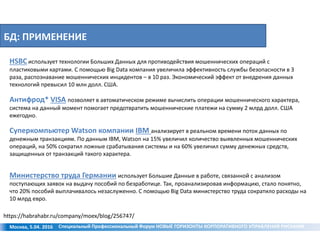 БД: ПРИМЕНЕНИЕ
Москва, 5.04. 2016
HSBC использует технологии Больших Данных для противодействия мошеннических операций с
пластиковыми картами. С помощью Big Data компания увеличила эффективность службы безопасности в 3
раза, распознавание мошеннических инцидентов – в 10 раз. Экономический эффект от внедрения данных
технологий превысил 10 млн долл. США.
Антифрод* VISA позволяет в автоматическом режиме вычислить операции мошеннического характера,
система на данный момент помогает предотвратить мошеннические платежи на сумму 2 млрд долл. США
ежегодно.
Суперкомпьютер Watson компании IBM анализирует в реальном времени поток данных по
денежным транзакциям. По данным IBM, Watson на 15% увеличил количество выявленных мошеннических
операций, на 50% сократил ложные срабатывания системы и на 60% увеличил сумму денежных средств,
защищенных от транзакций такого характера.
Министерство труда Германии использует Большие Данные в работе, связанной с анализом
поступающих заявок на выдачу пособий по безработице. Так, проанализировав информацию, стало понятно,
что 20% пособий выплачивалось незаслуженно. С помощью Big Data министерство труда сократило расходы на
10 млрд евро.
https://habrahabr.ru/company/moex/blog/256747/
Специальный Профессиональный Форум НОВЫЕ ГОРИЗОНТЫ КОРПОРАТИВНОГО УПРАВЛЕНИЯ РИСКАМИ
 