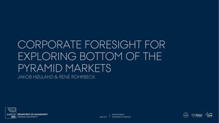 JUNE 2017 PROFESSOR OF STRATEGY
RENÉ ROHRBECK
AARHUS UNIVERSITY
DEPARTMENT OF MANAGEMENT
CORPORATE FORESIGHT FOR
EXPLORING BOTTOM OF THE
PYRAMID MARKETS
JAKOB HØJLAND & RENÉ ROHRBECK
 
