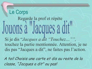 Le Corps Regarde la prof et répète Jouons à "Jacques a dit" Si je dis “ Jacques a dit “Touchez…””,  touchez la partie mentionnée. Attention, je ne dis pas “Jacques a dit”, ne faites pas l’action. A toi! Choisis une carte et dis au reste de la classe, “Jacques a dit” ou pas! 