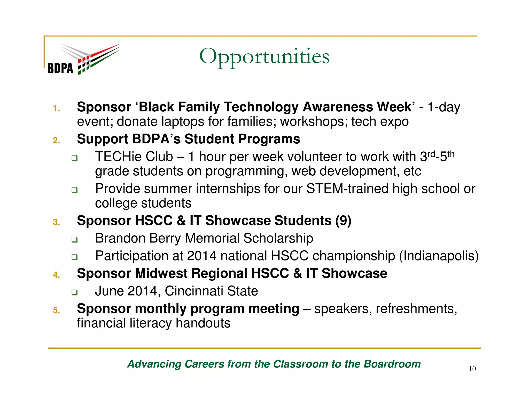 Opportunities
1.

2.

3.

4.

5.

Sponsor ‘Black Family Technology Awareness Week’ - 1-day
event; donate laptops for families; workshops; tech expo
Support BDPA’s Student Programs
TECHie Club – 1 hour per week volunteer to work with 3rd-5th
grade students on programming, web development, etc
Provide summer internships for our STEM-trained high school or
college students
Sponsor HSCC & IT Showcase Students (9)
Brandon Berry Memorial Scholarship
Participation at 2014 national HSCC championship (Indianapolis)
Sponsor Midwest Regional HSCC & IT Showcase
June 2014, Cincinnati State
Sponsor monthly program meeting – speakers, refreshments,
financial literacy handouts
Advancing Careers from the Classroom to the Boardroom

10

 