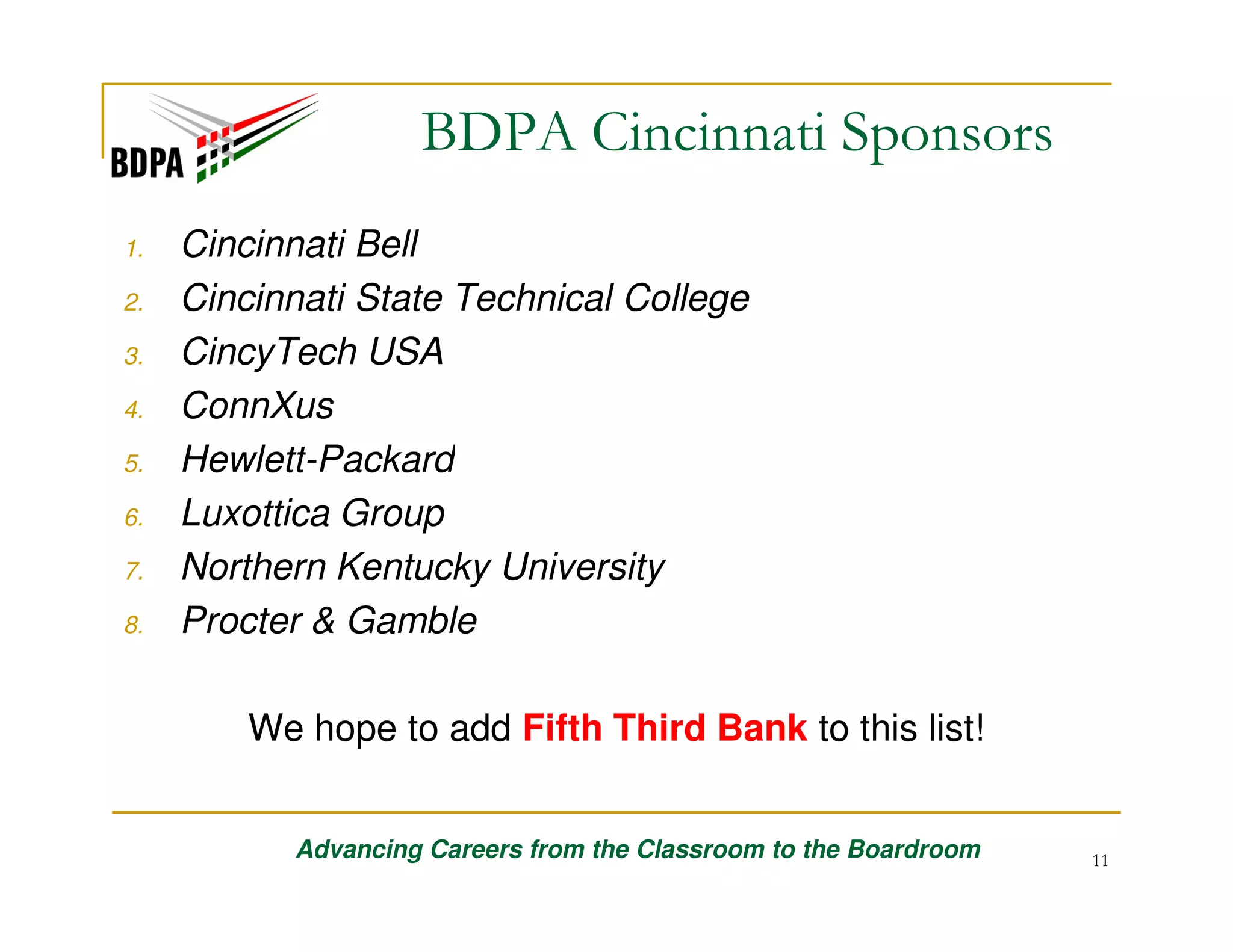 BDPA Cincinnati Sponsors
1.
2.
3.
4.
5.
6.
7.
8.

Cincinnati Bell
Cincinnati State Technical College
CincyTech USA
ConnXus
Hewlett-Packard
Luxottica Group
Northern Kentucky University
Procter & Gamble
We hope to add Fifth Third Bank to this list!
Advancing Careers from the Classroom to the Boardroom

11

 