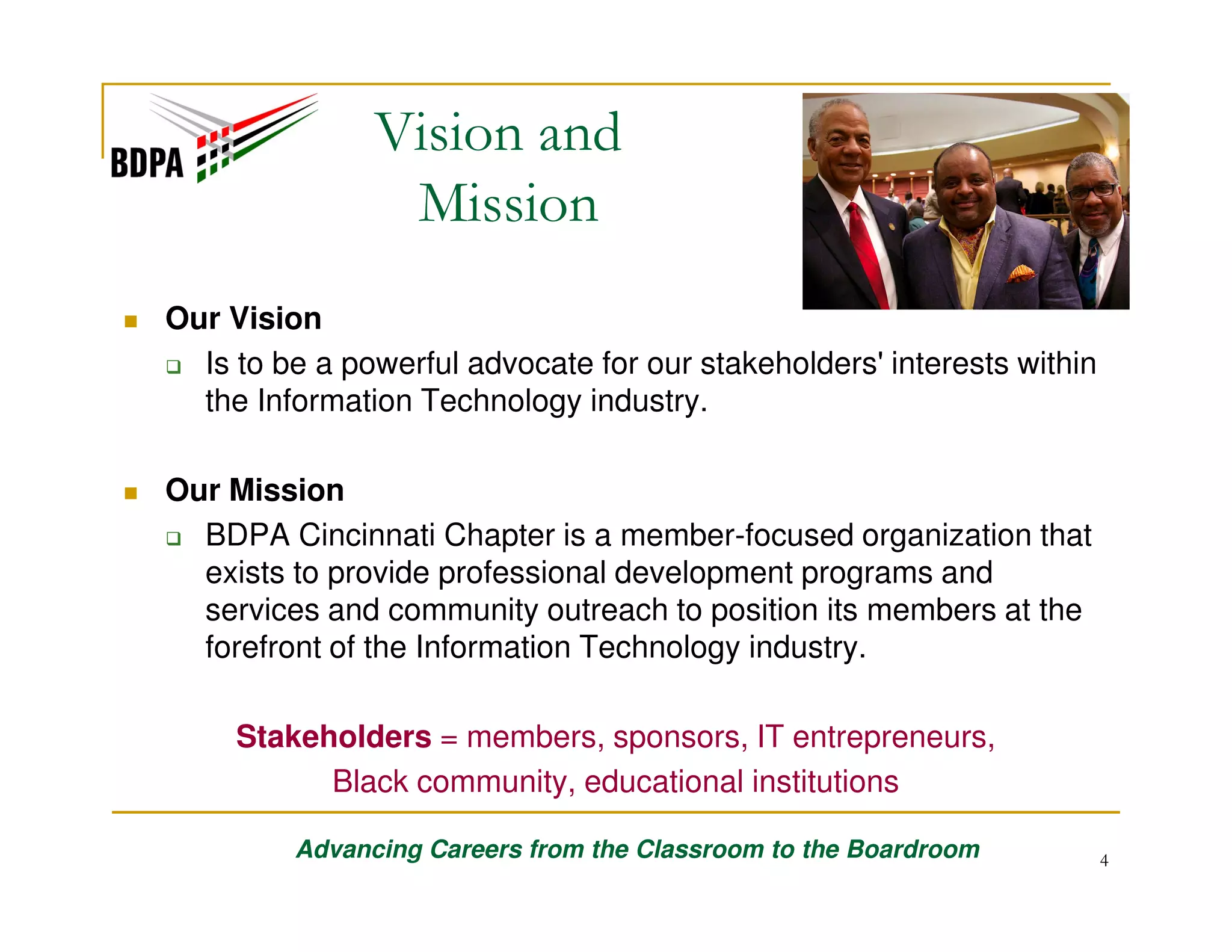 Vision and
Mission
Our Vision
Is to be a powerful advocate for our stakeholders' interests within
the Information Technology industry.
Our Mission
BDPA Cincinnati Chapter is a member-focused organization that
exists to provide professional development programs and
services and community outreach to position its members at the
forefront of the Information Technology industry.
Stakeholders = members, sponsors, IT entrepreneurs,
Black community, educational institutions
Advancing Careers from the Classroom to the Boardroom

4

 
