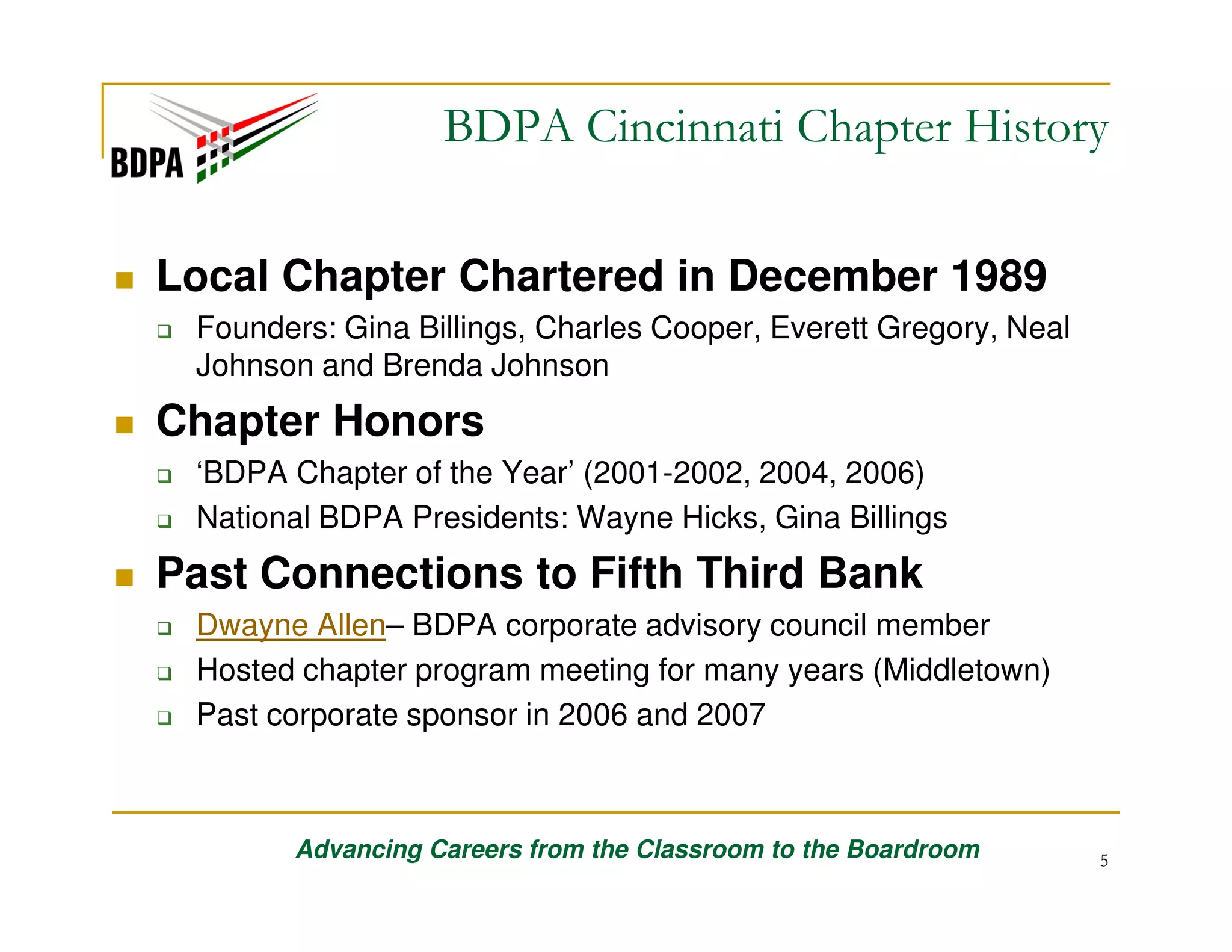 BDPA Cincinnati Chapter History
Local Chapter Chartered in December 1989
Founders: Gina Billings, Charles Cooper, Everett Gregory, Neal
Johnson and Brenda Johnson

Chapter Honors
‘BDPA Chapter of the Year’ (2001-2002, 2004, 2006)
National BDPA Presidents: Wayne Hicks, Gina Billings

Past Connections to Fifth Third Bank
Dwayne Allen– BDPA corporate advisory council member
Hosted chapter program meeting for many years (Middletown)
Past corporate sponsor in 2006 and 2007

Advancing Careers from the Classroom to the Boardroom

5

 