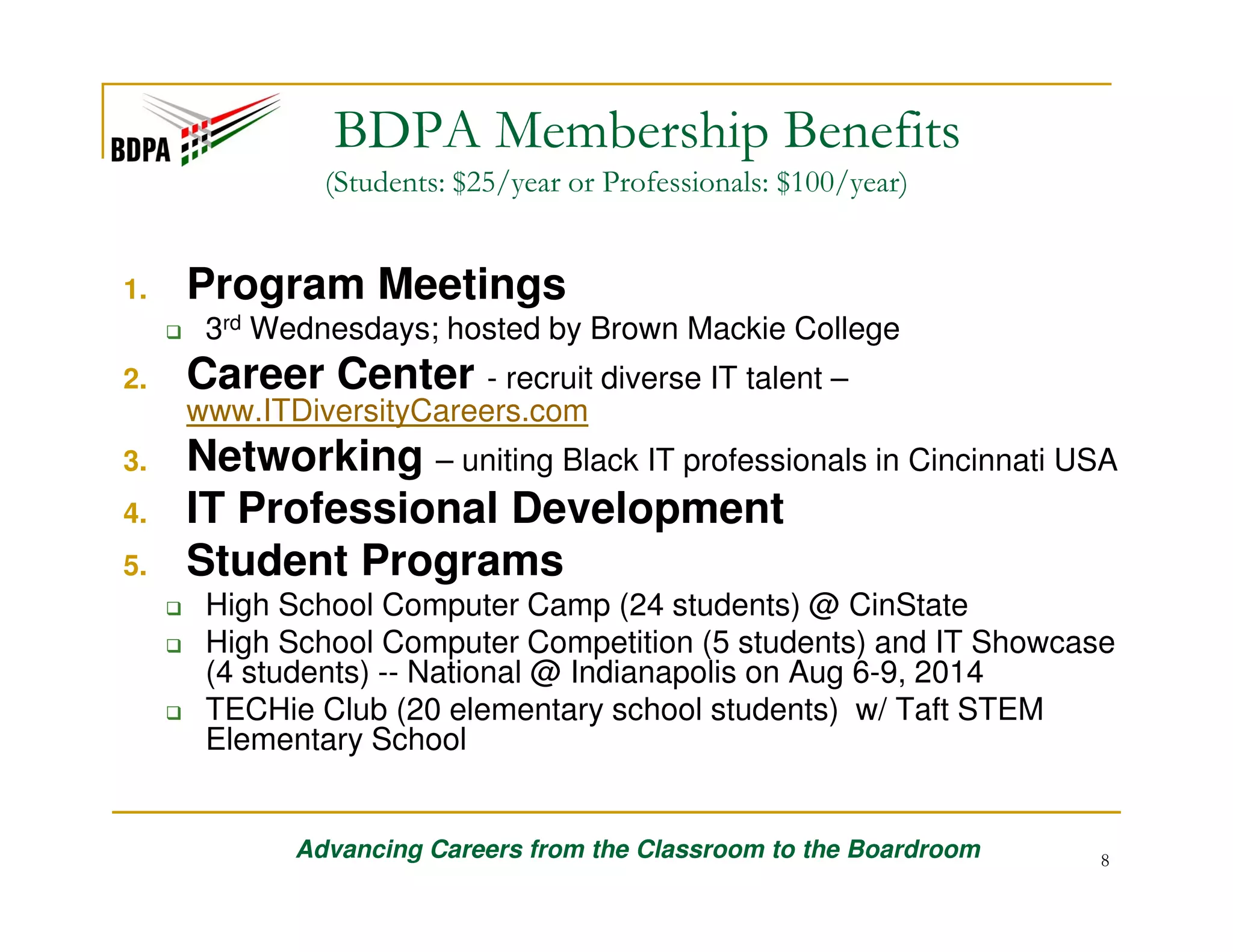 BDPA Membership Benefits
(Students: $25/year or Professionals: $100/year)

1.

Program Meetings
3rd Wednesdays; hosted by Brown Mackie College

2.

Career Center - recruit diverse IT talent –
www.ITDiversityCareers.com

3.
4.
5.

Networking – uniting Black IT professionals in Cincinnati USA
IT Professional Development
Student Programs
High School Computer Camp (24 students) @ CinState
High School Computer Competition (5 students) and IT Showcase
(4 students) -- National @ Indianapolis on Aug 6-9, 2014
TECHie Club (20 elementary school students) w/ Taft STEM
Elementary School

Advancing Careers from the Classroom to the Boardroom

8

 