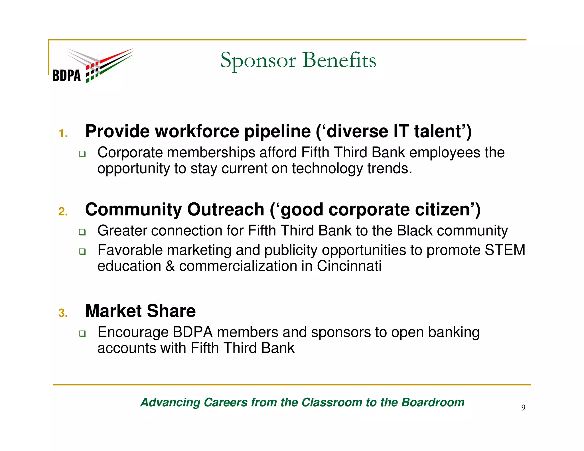 Sponsor Benefits
1.

Provide workforce pipeline (‘diverse IT talent’)
Corporate memberships afford Fifth Third Bank employees the
opportunity to stay current on technology trends.

2.

Community Outreach (‘good corporate citizen’)
Greater connection for Fifth Third Bank to the Black community
Favorable marketing and publicity opportunities to promote STEM
education & commercialization in Cincinnati

3.

Market Share
Encourage BDPA members and sponsors to open banking
accounts with Fifth Third Bank

Advancing Careers from the Classroom to the Boardroom

9

 