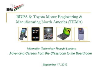 BDPA & Toyota Motor Engineering &
    Manufacturing North America (TEMA)




           Information Technology Thought Leaders
Advancing Careers from the Classroom to the Boardroom


                       September 17, 2012
 