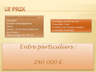 LE PRIXEnsemble comprenant:HabitationGreniers aménageablesAtelierGarage  et box terre battue en face maisonJardin potager de 105 m2Chauffage central au fuelChaudière 2 ansFenêtres bois double isolation2 conduits cheminéeEntre particuliers :240 000 €