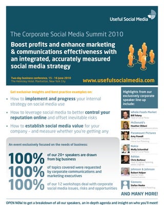 The Corporate Social Media Summit 2010
   Boost profits and enhance marketing
   & communications effectiveness with
   an integrated, accurately measured
   social media strategy
   Two-day business conference, 15 – 16 June 2010
   The Helmsley Hotel, Manhattan, New York City     www.usefulsocialmedia.com

  Get exclusive insights and best practice examples on:                      Highlights from our
                                                                             exclusively corporate
• How to implement and progress your internal                                speaker line-up
  strategy on social media use                                               include:

• How to leverage social media to better control your                             Whole Foods Market
                                                                                  Bill Tolany
  reputation online and offset inevitable risks                                   Head of Social Media

                                                                                  McDonald’s
• How to establish social media value for your                                    Heather Oldani
                                                                                  Director of US Communications
  company – and measure whether you’re getting any                                Paramount Pictures
                                                                                  Amy Powell
                                                                                  Senior Vice-President,
                                                                                  Interactive Marketing
 An event exclusively focused on the needs of business:                           Nokia
                                                                                  Molly Schonthal




100%
                                                                                  Head of Social Media
                              of our 20+ speakers are drawn                       Adidas
                              from big business                                   Chris Barbour
                                                                                  Head of Digital Marketing,




100%
                                                                                  adidas Originals
                              of topics covered were requested                    Johnson & Johnson
                              by corporate communications and                     Robert Halper
                              marketing executives                                Director, Video




100%
                                                                                  Communications

                                                                                  Siemens
                              of our 12 workshops deal with corporate             Stefan Heeke
                              social media issues, risks and opportunities        Director of Online Marketing


                                                                             AND MANY MORE!
OPEN NOW to get a breakdown of all our speakers, an in-depth agenda and insight on who you’ll meet!
 